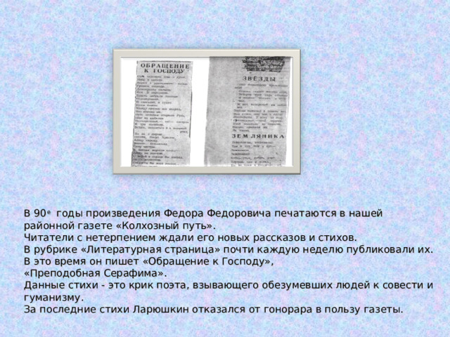 В 90 е годы произведения Федора Федоровича печатаются в нашей  районной газете «Колхозный путь».  Читатели с нетерпением ждали его новых рассказов и стихов.  В рубрике «Литературная страница» почти каждую неделю публиковали их.  В это время он пишет «Обращение к Господу»,  «Преподобная Серафима».  Данные стихи - это крик поэта, взывающего обезумевших людей к совести и гуманизму.  За последние стихи Ларюшкин отказался от гонорара в пользу газеты. 
