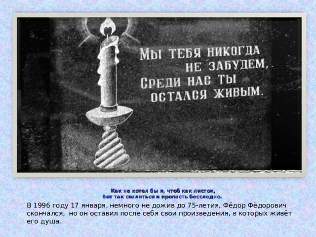 Как не хотел бы я, чтоб как листок,  Вот так свалиться и пропасть бесследно. В 1996 году 17 января, немного не дожив до 75-летия, Фёдор Фёдорович скончался, но он оставил после себя свои произведения, в которых живёт его душа. 