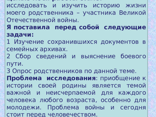 Целью моей работы стало: исследовать и изучить историю жизни моего родственника – участника Великой Отечественной войны. Я поставила перед собой  следующие задачи: 1 Изучение сохранившихся документов в семейных архивах. 2 Сбор сведений и выяснение боевого пути. 3 Опрос родственников по данной теме. Проблема исследования : приобщение к истории своей родины является темой важной и неисчерпаемой для каждого человека любого возраста, особенно для молодежи. Проблема войны и сегодня стоит перед человечеством.  