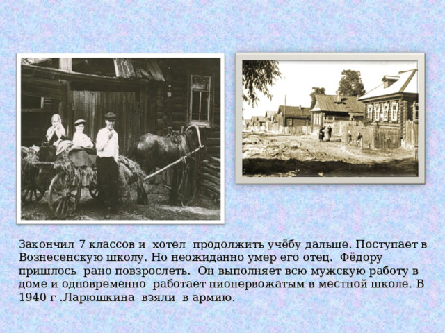     Закончил 7 классов и хотел продолжить учёбу дальше. Поступает в Вознесенскую школу. Но неожиданно умер его отец. Фёдору пришлось рано повзрослеть. Он выполняет всю мужскую работу в доме и одновременно работает пионервожатым в местной школе. В 1940 г .Ларюшкина взяли в армию. 