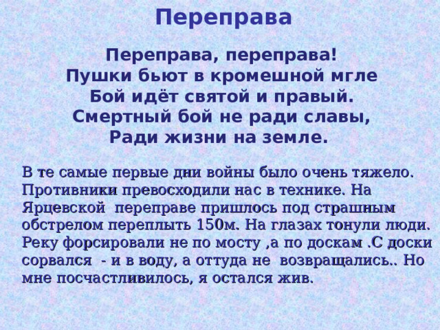 Переправа Переправа, переправа!  Пушки бьют в кромешной мгле  Бой идёт святой и правый.  Смертный бой не ради славы,  Ради жизни на земле.           В те самые первые дни войны было очень тяжело. Противники превосходили нас в технике. На Ярцевской переправе пришлось под страшным обстрелом переплыть 150м. На глазах тонули люди. Реку форсировали не по мосту ,а по доскам .С доски сорвался - и в воду, а оттуда не возвращались.. Но мне посчастливилось, я остался жив. 