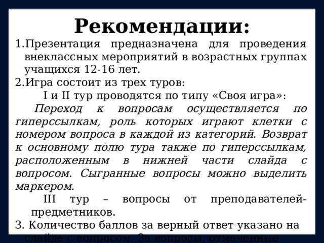 Рекомендации: Презентация предназначена для проведения внеклассных мероприятий в возрастных группах учащихся 12-16 лет. Игра состоит из трех туров: I и II тур проводятся по типу «Своя игра»: Переход к вопросам осуществляется по гиперссылкам, роль которых играют клетки с номером вопроса в каждой из категорий. Возврат к основному полю тура также по гиперссылкам, расположенным в нижней части слайда с вопросом. Сыгранные вопросы можно выделить маркером. III тур – вопросы от преподавателей-предметников. 3. Количество баллов за верный ответ указано на слайде с вопросом. За вопросы, отмеченные символом 95-летия Республики Коми, команда получает +1 балл. P.S. Данная презентация не содержит ответы на вопросы, так как существует вероятность сбоя программы и возникновения ситуации с досрочным открытием ответа. 