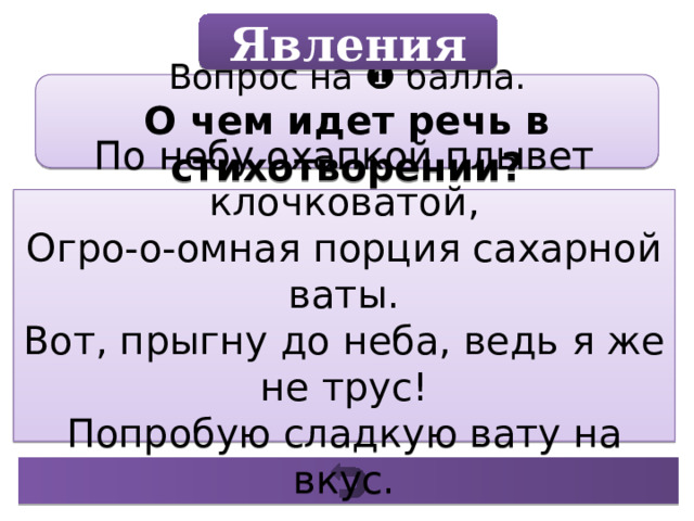 Явления Вопрос на ❶ балла. О чем идет речь в стихотворении? По небу охапкой плывет клочковатой, Огро-о-омная порция сахарной ваты. Вот, прыгну до неба, ведь я же не трус! Попробую сладкую вату на вкус. 