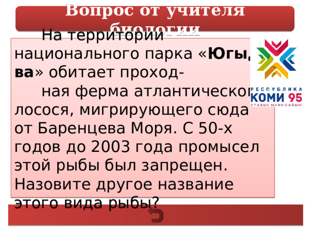 Вопрос от учителя биологии На территории национального парка « Югыд ва » обитает проход- ная ферма атлантического лосося, мигрирующего сюда от Баренцева Моря. С 50-х годов до 2003 года промысел этой рыбы был запрещен. Назовите другое название этого вида рыбы? 