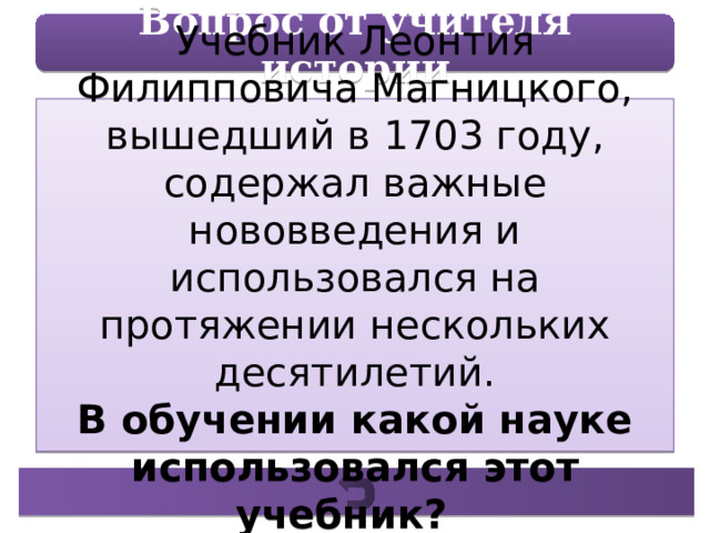 Вопрос от учителя истории Учебник Леонтия Филипповича Магницкого, вышедший в 1703 году, содержал важные нововведения и использовался на протяжении нескольких десятилетий. В обучении какой науке использовался этот учебник? 