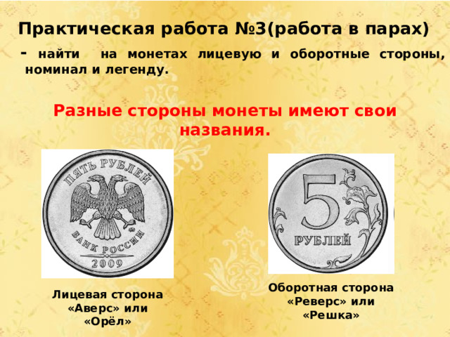 Практическая работа №3(работа в парах)  - найти на монетах лицевую и оборотные стороны, номинал и легенду.  Разные стороны монеты имеют свои названия.            Лицевая сторона «Аверс» или «Орёл» Оборотная сторона «Реверс» или «Решка» 