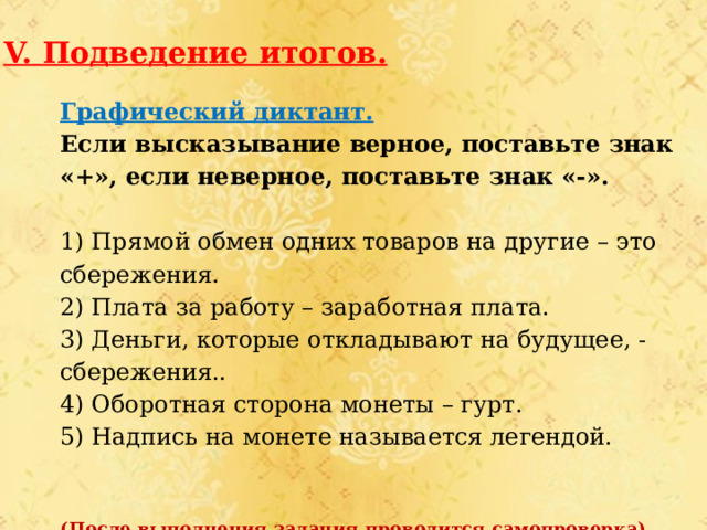 V. Подведение итогов. Графический диктант. Если высказывание верное, поставьте знак «+», если неверное, поставьте знак «-». 1) Прямой обмен одних товаров на другие – это сбережения. 2) Плата за работу – заработная плата. 3) Деньги, которые откладывают на будущее, - сбережения.. 4) Оборотная сторона монеты – гурт. 5) Надпись на монете называется легендой. (После выполнения задания проводится самопроверка). 