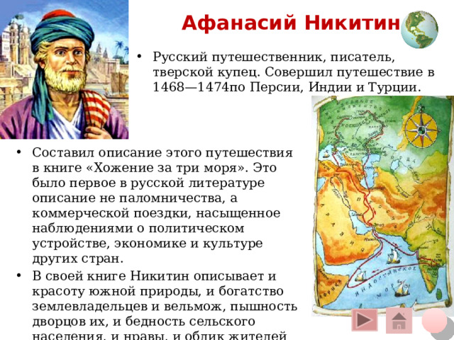 Афанасий Никитин Русский путешественник, писатель, тверской купец. Совершил путешествие в 1468—1474по Персии, Индии и Турции. Составил описание этого путешествия в книге «Хожение за три моря». Это было первое в русской литературе описание не паломничества, а коммерческой поездки, насыщенное наблюдениями о политическом устройстве, экономике и культуре других стран. В своей книге Никитин описывает и красоту южной природы, и богатство землевладельцев и вельмож, пышность дворцов их, и бедность сельского населения, и нравы, и облик жителей Индии Щелчок курсора на глобус вверху – переход на общую карту, на кружок внизу – на слайд плана, на «домик» - на слайд со всеми путешественниками 12 