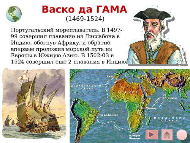 Васко да ГАМА  (1469-1524) Португальский мореплаватель. В 1497-99 совершил плавание из Лиссабона в Индию, обогнув Африку, и обратно, впервые проложив морской путь из Европы в Южную Азию. В 1502-03 и 1524 совершил еще 2 плавания в Индию. Щелчок курсора на глобус вверху – переход на общую карту, на кружок внизу – на слайд плана, на «домик» - на слайд со всеми путешественниками 12 