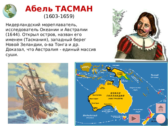 Абель ТАСМАН  (1603-1659) Нидерландский мореплаватель, исследователь Океании и Австралии (1644). Открыл остров, назван его именем (Тасмания), западный берег Новой Зеландии, о-ва Тонга и др. Доказал, что Австралия - единый массив суши. Щелчок курсора на глобус вверху – переход на общую карту, на кружок внизу – на слайд плана, на «домик» - на слайд со всеми путешественниками 12 