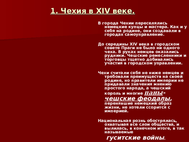 1. Чехия в XIV веке. В города Чехии переселялись немецкие купцы и мастера. Как и у себя на родине, они создавали в городах самоуправление.  До середины XIV века в городском совете Праги не было ни одного чеха. В руках немцев оказались рудники. Чешские ремесленники и торговцы тщетно добивались участия в городском управлении.  Чехи считали себя не ниже немцев и требовали преимуществ на своей родине, но правители империи не придавали значения мнению простого народа, а чешский король и многие паны - чешские феодалы , перенявшие немецкий образ жизни, не хотели ссорится с империей.  Национальная рознь обострялась, охватывая все слои общества, и вылилась, в конечном итоге, в так называемые  гуситские войны .  