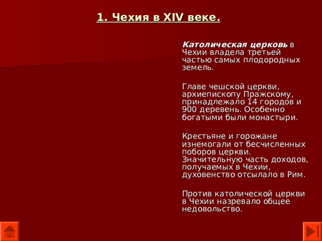 1. Чехия в XIV веке.  Католическая церковь в Чехии владела третьей частью самых плодородных земель. Главе чешской церкви, архиепископу Пражскому, принадлежало 14 городов и 900 деревень. Особенно богатыми были монастыри. Крестьяне и горожане изнемогали от бесчисленных поборов церкви. Значительную часть доходов, получаемых в Чехии, духовенство отсылало в Рим. Против католической церкви в Чехии назревало общее недовольство. 