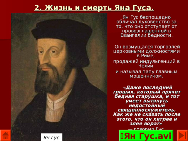 2. Жизнь и смерть Яна Гуса. Ян Гус беспощадно обличал духовенство за то, что оно отступает от провозглашенной в Евангелии бедности.  Он возмущался торговлей церковными должностями в Риме, продажей индульгенций в Чехии и называл папу главным мошенником.  «Даже последний грошик, который прячет бедная старушка, и тот умеет вытянуть недостойный священнослужитель. Как же не сказать после этого, что он хитрее и злее вора?»  — говорил Гус.  Ян Гус.avi Ян Гус  