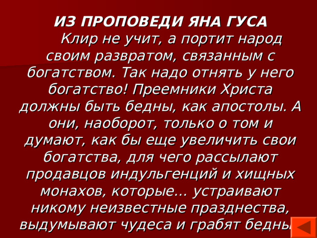 ИЗ ПРОПОВЕДИ ЯНА ГУСА  Клир не учит, а портит народ своим развратом, связанным с богатством. Так надо отнять у него богатство! Преемники Христа должны быть бедны, как апостолы. А они, наоборот, только о том и думают, как бы еще увеличить свои богатства, для чего рассылают продавцов индульгенций и хищных монахов, которые… устраивают никому неизвестные празднества, выдумывают чудеса и грабят бедный народ… 