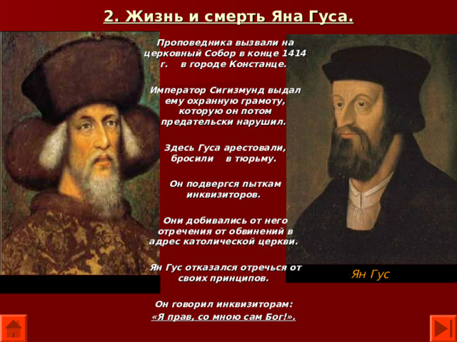 2. Жизнь и смерть Яна Гуса. Проповедника вызвали на церковный Собор в конце 1414 г. в городе Констанце.  Император Сигизмунд выдал ему охранную грамоту, которую он потом предательски нарушил.  Здесь Гуса арестовали, бросили в тюрьму.  Он подвергся пыткам инквизиторов.  Они добивались от него отречения от обвинений в адрес католической церкви.  Ян Гус отказался отречься от своих принципов.  Он говорил инквизиторам: «Я прав, со мною сам Бог!».  Ян Гус Император Сигизмунд 