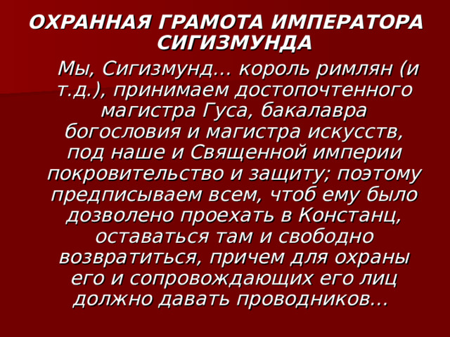 ОХРАННАЯ ГРАМОТА ИМПЕРАТОРА СИГИЗМУНДА  Мы, Сигизмунд… король римлян (и т.д.), принимаем достопочтенного магистра Гуса, бакалавра богословия и магистра искусств, под наше и Священной империи покровительство и защиту; поэтому предписываем всем, чтоб ему было дозволено проехать в Констанц, оставаться там и свободно возвратиться, причем для охраны его и сопровождающих его лиц должно давать проводников… 