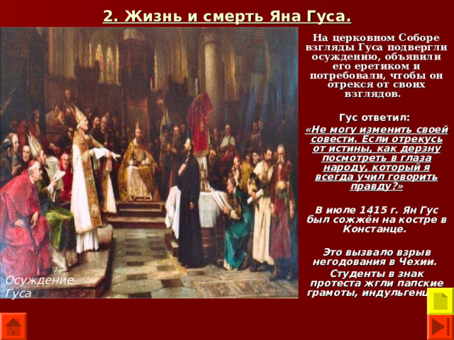 2. Жизнь и смерть Яна Гуса. На церковном Соборе взгляды Гуса подвергли осуждению, объявили его еретиком и потребовали, чтобы он отрекся от своих взглядов.  Гус ответил:  «Не могу изменить своей совести. Если отрекусь от истины, как дерзну посмотреть в глаза народу, который я всегда учил говорить правду?»  В июле 1415 г. Ян Гус был сожжён на костре в Констанце.  Это вызвало взрыв негодования в Чехии. Студенты в знак протеста жгли папские грамоты, индульгенции.  Осуждение Гуса 