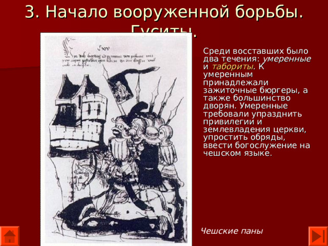 3. Начало вооруженной борьбы. Гуситы. Среди восставших было два течения: умеренные и табориты . К умеренным принадлежали зажиточные бюргеры, а также большинство дворян. Умеренные требовали упразднить привилегии и землевладения церкви, упростить обряды, ввести богослужение на чешском языке. Чешские паны 