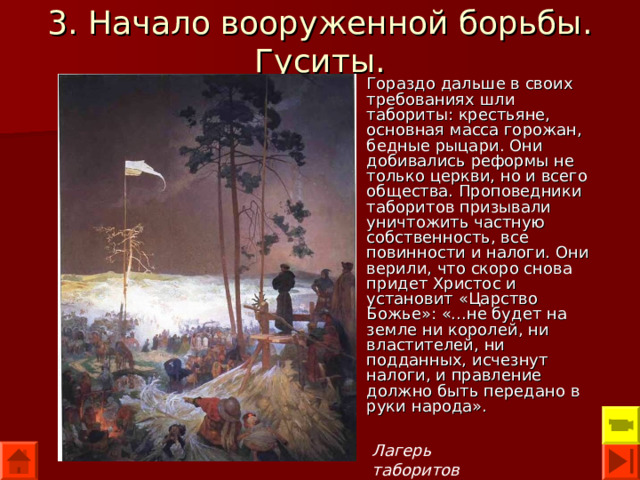 3. Начало вооруженной борьбы. Гуситы. Гораздо дальше в своих требованиях шли табориты: крестьяне, основная масса горожан, бедные рыцари. Они добивались реформы не только церкви, но и всего общества. Проповедники таборитов призывали уничтожить частную собственность, все повинности и налоги. Они верили, что скоро снова придет Христос и установит «Царство Божье»: «...не будет на земле ни королей, ни властителей, ни подданных, исчезнут налоги, и правление должно быть передано в руки народа». Лагерь таборитов 