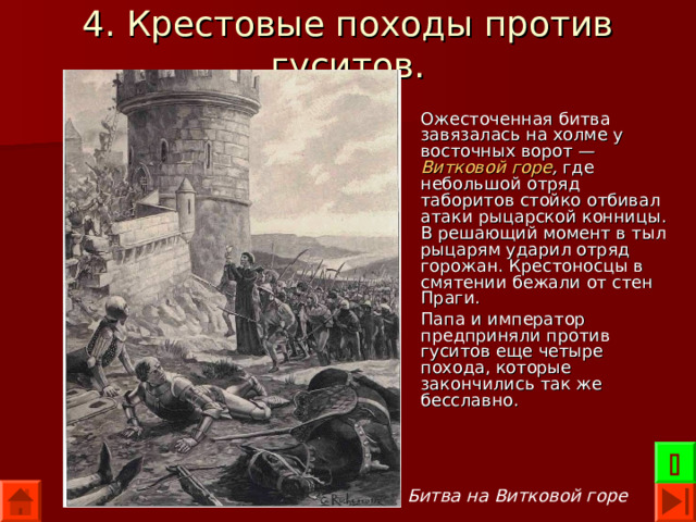 4. Крестовые походы против гуситов. Ожесточенная битва завязалась на холме у восточных ворот — Витковой горе , где небольшой отряд таборитов стойко отбивал атаки рыцарской конницы. В решающий момент в тыл рыцарям ударил отряд горожан. Крестоносцы в смятении бежали от стен Праги. Папа и император предприняли против гуситов еще четыре похода, которые закончились так же бесславно.  Битва на Витковой горе 