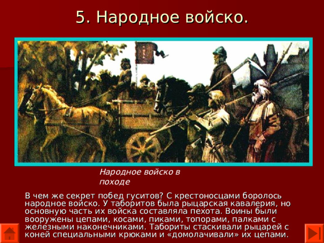 5. Народное войско. Народное войско в походе В чем же секрет побед гуситов? С крестоносцами боролось народное войско. У таборитов была рыцарская кавалерия, но основную часть их войска составляла пехота. Воины были вооружены цепами, косами, пиками, топорами, палками с железными наконечниками. Табориты стаскивали рыцарей с коней специальными крюками и «домолачивали» их цепами. 