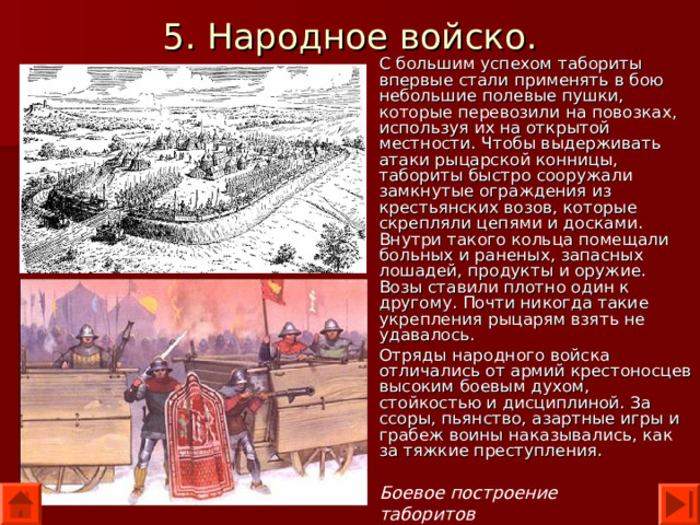 5. Народное войско. С большим успехом табориты впервые стали применять в бою небольшие полевые пушки, которые перевозили на повозках, используя их на открытой местности. Чтобы выдерживать атаки рыцарской конницы, табориты быстро сооружали замкнутые ограждения из крестьянских возов, которые скрепляли цепями и досками. Внутри такого кольца помещали больных и раненых, запасных лошадей, продукты и оружие. Возы ставили плотно один к другому. Почти никогда такие укрепления рыцарям взять не удавалось. Отряды народного войска отличались от армий крестоносцев высоким боевым духом, стойкостью и дисциплиной. За ссоры, пьянство, азартные игры и грабеж воины наказывались, как за тяжкие преступления. Боевое построение таборитов 
