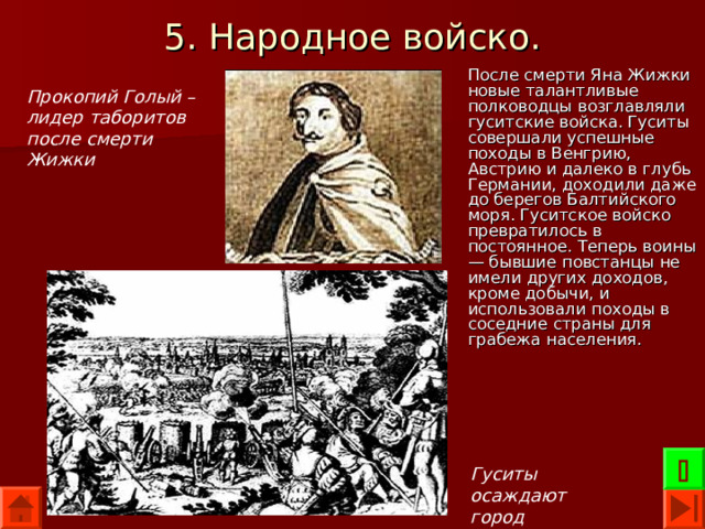 5. Народное войско. После смерти Яна Жижки новые талантливые полководцы возглавляли гуситские войска. Гуситы совершали успешные походы в Венгрию, Австрию и далеко в глубь Германии, доходили даже до берегов Балтийского моря. Гуситское войско превратилось в постоянное. Теперь воины — бывшие повстанцы не имели других доходов, кроме добычи, и использовали походы в соседние страны для грабежа населения. Прокопий Голый – лидер таборитов после смерти Жижки  Гуситы осаждают город 