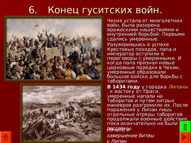 6.  Конец гуситских войн. Чехия устала от многолетних войн, была разорена вражескими нашествиями и внутренней борьбой. Первыми сдались умеренные. Разуверившись в успехе Крестовых походов, папа и император вступили в переговоры с умеренными. И когда пала признал новые церковные порядки в Чехии, умеренные образовали большое войско для борьбы с таборитами. В 1434 году у городка Липаны , к востоку от Праги, умеренные напали на таборитов и путем хитрых маневров разгромили их. После поражения у Липан лишь отдельные отряды таборитов продолжали военные действия, пока окончательно не были рассеяны.  Начало и завершение битвы у Липан 