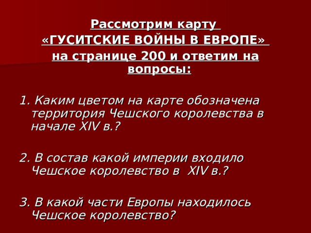 Рассмотрим карту «ГУСИТСКИЕ ВОЙНЫ В ЕВРОПЕ» на странице 200 и ответим на вопросы:  1. Каким цветом на карте обозначена территория Чешского королевства в начале XIV в.?  2. В состав какой империи входило Чешское королевство в XIV в.?  3. В какой части Европы находилось Чешское королевство? 