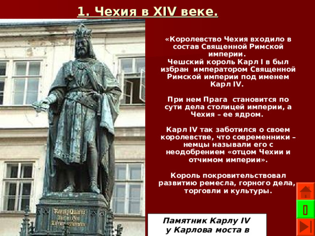 1. Чехия в XIV веке.  «Королевство Чехия входило в состав Священной Римской империи. Чешский король Карл I в был избран императором Священной Римской империи под именем Карл IV .  При нем Прага становится по сути дела столицей империи, а Чехия – ее ядром.  Карл IV так заботился о своем королевстве, что современники – немцы называли его с неодобрением «отцом Чехии и отчимом империи». Король покровительствовал развитию ремесла, горного дела, торговли и культуры.   Памятник Карлу IV у Карлова моста в Праге 