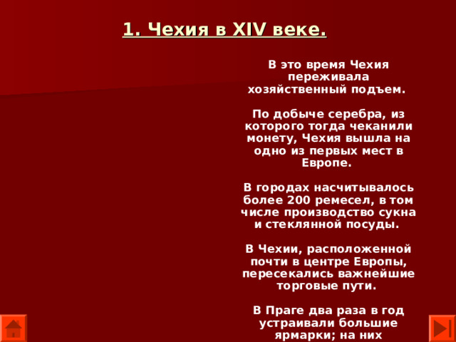 1. Чехия в XIV веке.  В это время Чехия переживала хозяйственный подъем.  По добыче серебра, из которого тогда чеканили монету, Чехия вышла на одно из первых мест в Европе.  В городах насчитывалось более 200 ремесел, в том числе производство сукна и стеклянной посуды.  В Чехии, расположенной почти в центре Европы, пересекались важнейшие торговые пути.  В Праге два раза в год устраивали большие ярмарки; на них съезжались купцы из Польши, Германии и Италии.  