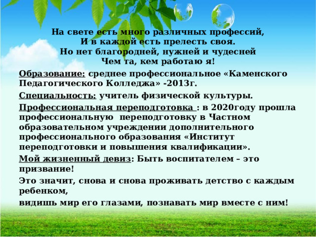 На свете есть много различных профессий, И в каждой есть прелесть своя. Но нет благородней, нужней и чудесней Чем та, кем работаю я! Образование: среднее профессиональное «Каменского Педагогического Колледжа» -2013г. Специальность: учитель физической культуры. Профессиональная переподготовка : в 2020году прошла профессиональную переподготовку в Частном образовательном учреждении дополнительного профессионального образования «Институт переподготовки и повышения квалификации». Мой жизненный девиз : Быть воспитателем – это призвание! Это значит, снова и снова проживать детство с каждым ребенком, видишь мир его глазами, познавать мир вместе с ним!  