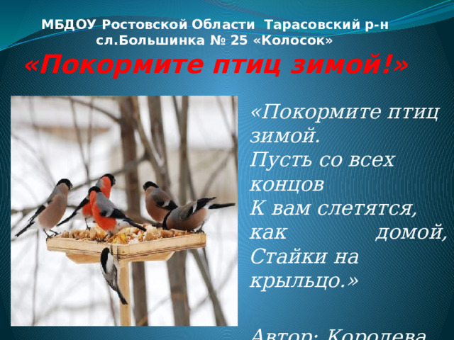 МБДОУ Ростовской Области Тарасовский р-н  сл.Большинка № 25 «Колосок»  «Покормите птиц зимой!» «Покормите птиц зимой.  Пусть со всех концов  К вам слетятся, как домой,  Стайки на крыльцо.»  Автор: Королева Вера  Александровна 