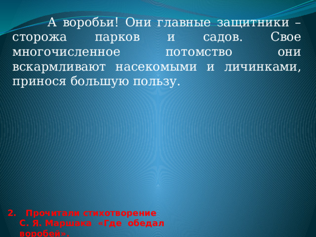 1. Чем полезны птицы?  Оказывается, не только мы помогаем нашим пернатым, но и они могут принести нам пользу.  Стайки синиц могут задержаться на всю зиму в том случае, месте, где их щедро кормят. При этом синицы не только поедают то, что есть в кормушке, но и тщательно осматривают ветки и стволы деревьев, находящихся поблизости, уничтожая зимующих насекомых - вредителей.  Про дятла говорят «Лучший друг леса». Как внимательный врач, дятел осматривает, выстукивает каждое дерево. И если дерево заражено, дятел принимается долбить его.   