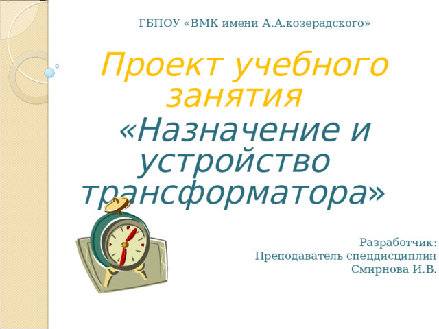 ГБПОУ «ВМК имени А.А.козерадского»  Проект учебного занятия  «Назначение и устройство трансформатора »  Проект учебного занятия  «Назначение и устройство трансформатора » Разработчик: Преподаватель спецдисциплин  Смирнова И.В. 