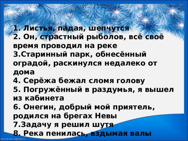 1. Листья, падая, шепчутся  2. Он, страстный рыболов, всё своё время проводил на реке  3.Старинный парк, обнесённый оградой, раскинулся недалеко от дома  4. Серёжа бежал сломя голову  5. Погружённый в раздумья, я вышел из кабинета  6. Онегин, добрый мой приятель, родился на брегах Невы  7.Задачу я решил шутя  8. Река пенилась, вздымая валы 
