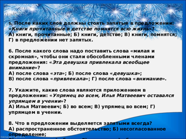 5 . После каких слов должны стоять запятые в предложении: « Книги прочитанные в детстве помнятся всю жизнь »?  А) книги, прочитанные; Б) книги, детстве; В) книги, помнятся; Г) в предложении нет запятых.     6. После какого слова надо поставить слова «милая и скромная», чтобы они стали обособленными членами предложения: « Эта девушка привлекала всеобщее внимание »?  А) после слова « эта »; Б) после слова « девушка »;  В) после слова « привлекала »; Г) после слова « внимание ».     7. Укажите, какие слова являются приложением в предложении: « Упрямец во всем, Илья Матвеевич оставался упрямцем в учении »?  А) Илья Матвеевич; Б) во всем; В) упрямец во всем; Г) упрямцем в учении.     8. Что в предложении выделяется запятыми всегда?  А) распространенное обстоятельство; Б) несогласованное определение;  В) деепричастный оборот; Г) причастный оборот.   