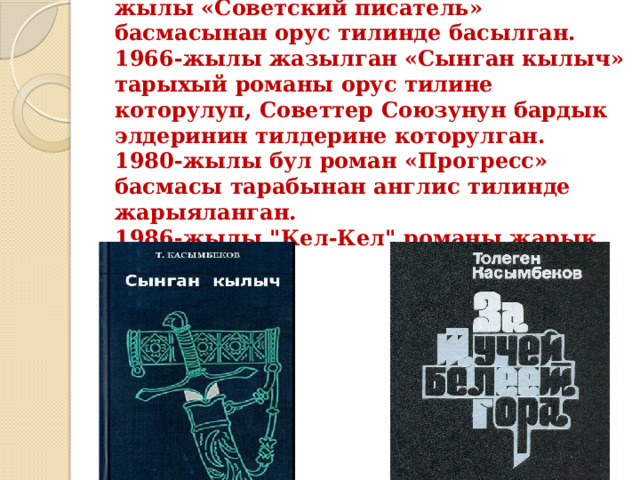 «Адам болгум келет» повести 1965-жылы «Советский писатель» басмасынан орус тилинде басылган.  1966-жылы жазылган «Сынган кылыч» тарыхый романы орус тилине которулуп, Советтер Союзунун бардык элдеринин тилдерине которулган.  1980-жылы бул роман «Прогресс» басмасы тарабынан англис тилинде жарыяланган.  1986-жылы 