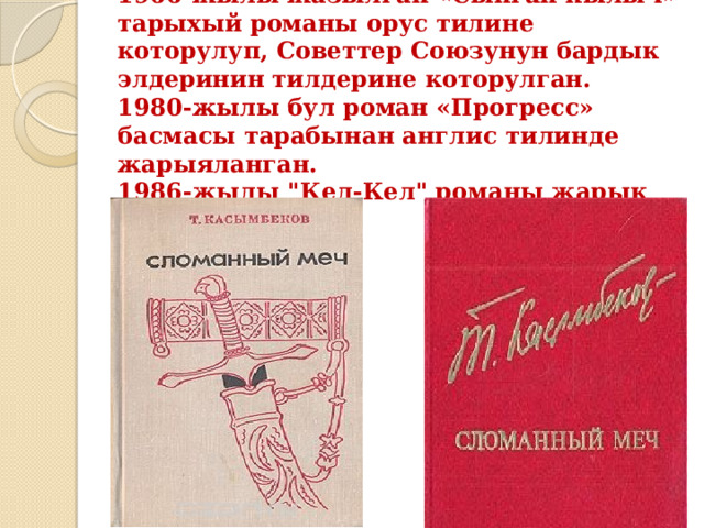 1966-жылы жазылган «Сынган кылыч» тарыхый романы орус тилине которулуп, Советтер Союзунун бардык элдеринин тилдерине которулган.  1980-жылы бул роман «Прогресс» басмасы тарабынан англис тилинде жарыяланган.  1986-жылы 