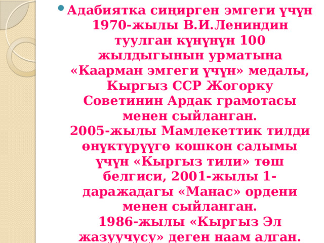 Адабиятка сиңирген эмгеги үчүн 1970-жылы В.И.Лениндин туулган күнүнүн 100 жылдыгынын урматына «Каарман эмгеги үчүн» медалы, Кыргыз ССР Жогорку Советинин Ардак грамотасы менен сыйланган.  2005-жылы Мамлекеттик тилди өнүктүрүүгө кошкон салымы үчүн «Кыргыз тили» төш белгиси, 2001-жылы 1-даражадагы «Манас» ордени менен сыйланган.  1986-жылы «Кыргыз Эл жазуучусу» деген наам алган.  2006-жылы «Кыргыз Эл Баатыры» наамы ыйгарылып, «Ак шумкар» менен белгиленген. 