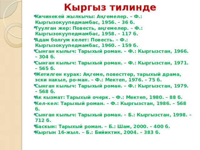 Кыргыз тилинде   Кичинекей жылкычы: Аңгемелер. – Ф.: Кыргызокуупедмамбас, 1956. – 36 б. Туулган жер: Повесть, аңгемелер. – Ф.: Кыргызокуупедмамбас, 1958. – 117 б. Адам болгум келет: Повесть. – Ф.: Кыргызокуупедмамбас, 1960. – 159 б. Сынган кылыч: Тарыхый роман. – Ф.: Кыргызстан, 1966. – 304 б. Сынган кылыч: Тарыхый роман. – Ф.: Кыргызстан, 1971. – 565 б. Жетилген курак: Аңгеме, повесттер, тарыхый драма, эски накыл, ро-ман. – Ф.: Мектеп, 1976. – 75 б. Сынган кылыч: Тарыхый роман. – Ф.: Кыргызстан, 1979. – 568 б. Ак кызмат: Тарыхый очерк. – Ф.: Мектеп, 1980. – 88 б. Кел-кел: Тарыхый роман. – Ф.: Кыргызстан, 1986. – 568 б. Сынган кылыч: Тарыхый роман. – Б.: Кыргызстан, 1998. – 712 б. Баскын: Тарыхый роман. – Б.: Шам, 2000. – 400 б. Кыргын 16-жыл. – Б.: Бийиктик, 2004. – 383 б. 