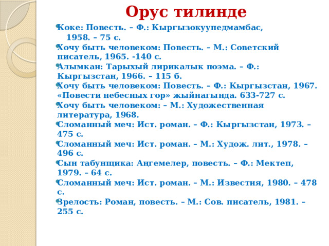 Орус тилинде   Коке: Повесть. – Ф.: Кыргызокуупедмамбас,  1958. – 75 с. Хочу быть человеком: Повесть. – М.: Советский писатель, 1965. -140 с. Алымкан: Тарыхый лирикалык поэма. – Ф.: Кыргызстан, 1966. – 115 б. Хочу быть человеком: Повесть. – Ф.: Кыргызстан, 1967. «Повести небесных гор» жыйнагында. 633-727 с. Хочу быть человеком: – М.: Художественная литература, 1968. Сломанный меч: Ист. роман. – Ф.: Кыргызстан, 1973. – 475 с. Сломанный меч: Ист. роман. – М.: Худож. лит., 1978. – 496 с. Сын табунщика: Аңгемелер, повесть. – Ф.: Мектеп, 1979. – 64 с. Сломанный меч: Ист. роман. – М.: Известия, 1980. – 478 с. Зрелость: Роман, повесть. – М.: Сов. писатель, 1981. – 255 с. 