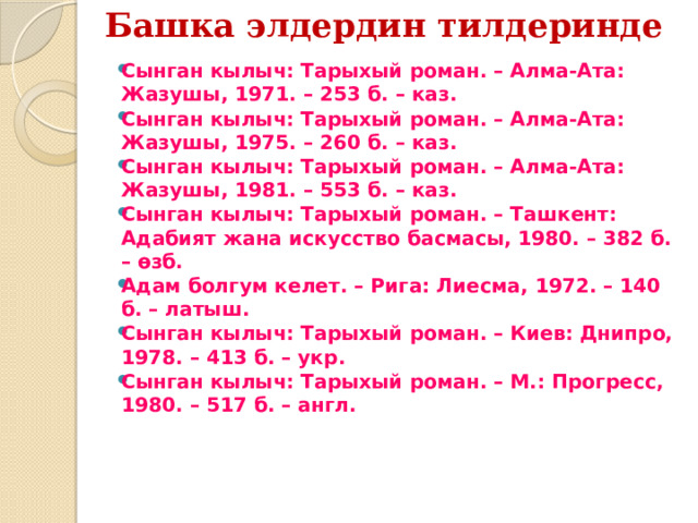 Башка элдердин тилдеринде   Сынган кылыч: Тарыхый роман. – Алма-Ата: Жазушы, 1971. – 253 б. – каз. Сынган кылыч: Тарыхый роман. – Алма-Ата: Жазушы, 1975. – 260 б. – каз. Сынган кылыч: Тарыхый роман. – Алма-Ата: Жазушы, 1981. – 553 б. – каз. Сынган кылыч: Тарыхый роман. – Ташкент: Адабият жана искусство басмасы, 1980. – 382 б. – өзб. Адам болгум келет. – Рига: Лиесма, 1972. – 140 б. – латыш. Сынган кылыч: Тарыхый роман. – Киев: Днипро, 1978. – 413 б. – укр. Сынган кылыч: Тарыхый роман. – М.: Прогресс, 1980. – 517 б. – англ. 