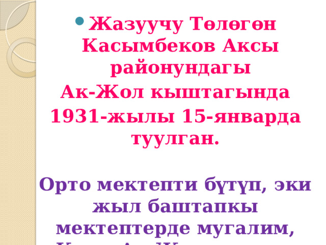 Жазуучу Төлөгөн Касымбеков Аксы районундагы  Ак-Жол кыштагында 1931-жылы 15-январда туулган.  Орто мектепти бүтүп, эки жыл баштапкы мектептерде мугалим, Кичи-Ак-Жол селолук советинин жооптуу катчысы болуп иштеген. 