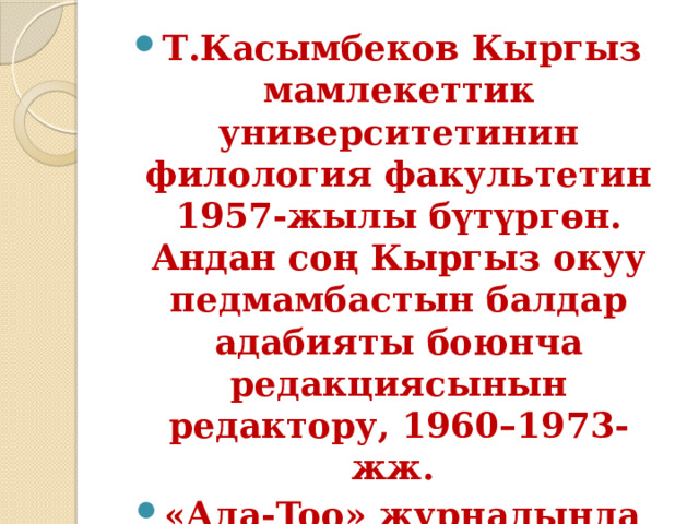 Т.Касымбеков Кыргыз мамлекеттик университетинин филология факультетин 1957-жылы бүтүргөн.  Андан соң Кыргыз окуу педмамбастын балдар адабияты боюнча редакциясынын редактору, 1960–1973-жж. «Ала-Too» журналында бөлүм башчы, жооптуу катчы, башкы редактор болуп иштеди. 