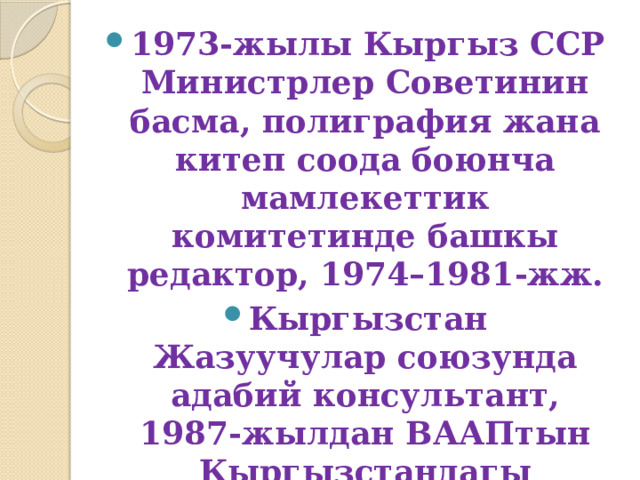 1973-жылы Кыргыз ССР Министрлер Советинин басма, полиграфия жана китеп соода боюнча мамлекеттик комитетинде башкы редактор, 1974–1981-жж. Кыргызстан Жазуучулар союзунда адабий консультант, 1987-жылдан ВААПтын Кыргызстандагы бөлүмүнүн башчысы болуп иштейт. 