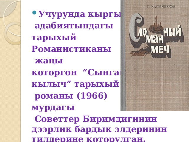 Учурунда кыргыз  адабиятындагы тарыхый Романистиканы  жаңы которгон  “Сынган кылыч” тарыхый  романы (1966) мурдагы  Советтер Биримдигинин дээрлик бардык элдеринин тилдерине которулган. 