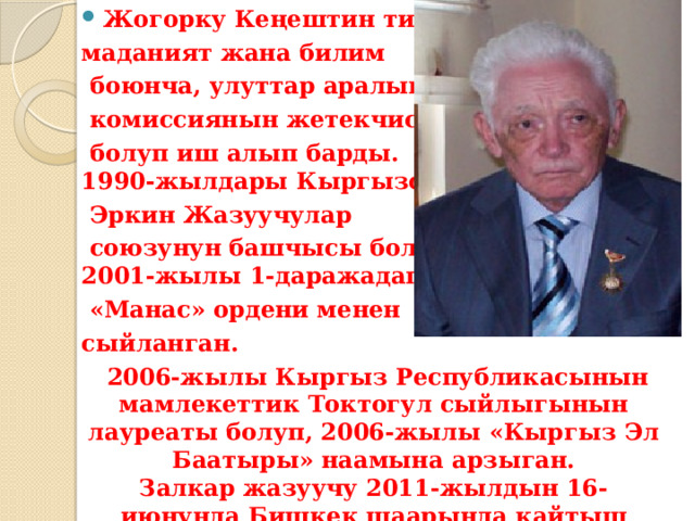 Жогорку Кеңештин тил, маданият жана билим  боюнча, улуттар аралык  комиссиянын жетекчиси  болуп иш алып барды.  1990-жылдары Кыргызстан  Эркин Жазуучулар  союзунун башчысы болгон.  2001-жылы 1-даражадагы  «Манас» ордени менен сыйланган.  2006-жылы Кыргыз Республикасынын мамлекеттик Токтогул сыйлыгынын лауреаты болуп, 2006-жылы «Кыргыз Эл Баатыры» наамына арзыган.  Залкар жазуучу 2011-жылдын 16-июнунда Бишкек шаарында кайтыш болду. 