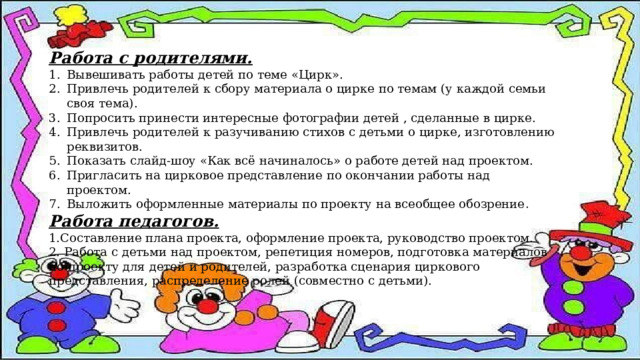Работа с родителями. Вывешивать работы детей по теме «Цирк». Привлечь родителей к сбору материала о цирке по темам (у каждой семьи своя тема). Попросить принести интересные фотографии детей , сделанные в цирке. Привлечь родителей к разучиванию стихов с детьми о цирке, изготовлению реквизитов. Показать слайд-шоу «Как всё начиналось» о работе детей над проектом. Пригласить на цирковое представление по окончании работы над проектом. Выложить оформленные материалы по проекту на всеобщее обозрение . Работа педагогов. 1.Составление плана проекта, оформление проекта, руководство проектом. 2. Работа с детьми над проектом, репетиция номеров, подготовка материалов по проекту для детей и родителей, разработка сценария циркового представления, распределение ролей (совместно с детьми). 