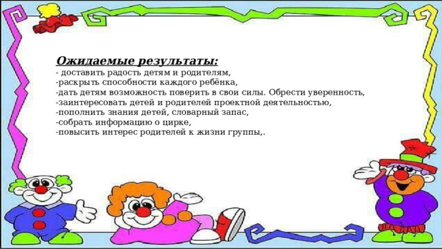 Ожидаемые результаты: - доставить радость детям и родителям, -раскрыть способности каждого ребёнка, -дать детям возможность поверить в свои силы. Обрести уверенность, -заинтересовать детей и родителей проектной деятельностью, -пополнить знания детей, словарный запас, -собрать информацию о цирке, -повысить интерес родителей к жизни группы,. 